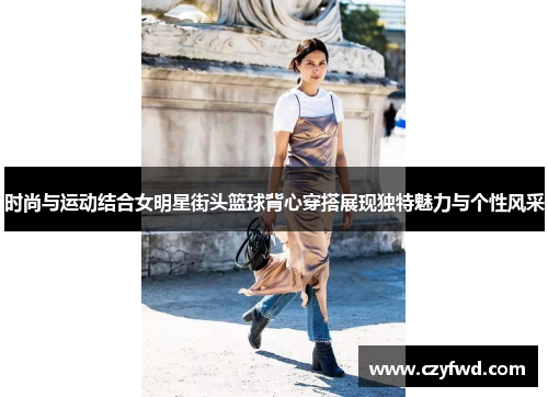 时尚与运动结合女明星街头篮球背心穿搭展现独特魅力与个性风采