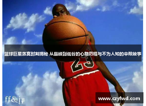 篮球巨星落寞时刻揭秘 从巅峰到低谷的心路历程与不为人知的辛酸故事