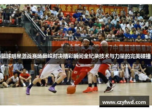 篮球明星激战赛场巅峰对决精彩瞬间全纪录技术与力量的完美碰撞