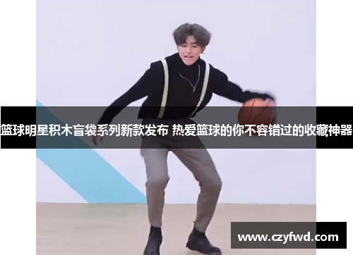 篮球明星积木盲袋系列新款发布 热爱篮球的你不容错过的收藏神器