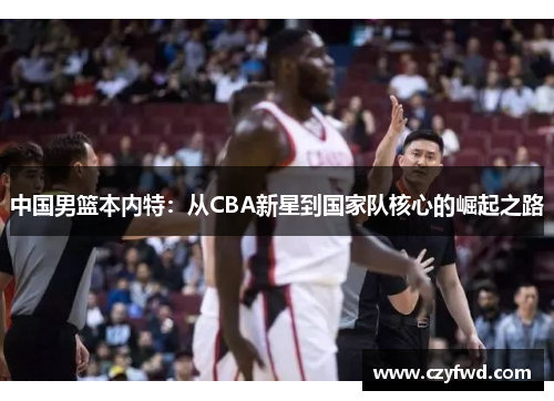 中国男篮本内特：从CBA新星到国家队核心的崛起之路