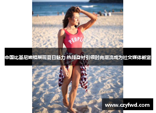 中国比基尼嫩模展现夏日魅力 热辣身材引领时尚潮流成为社交媒体新宠