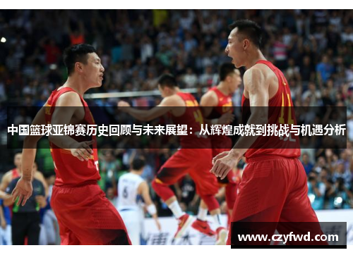 中国篮球亚锦赛历史回顾与未来展望：从辉煌成就到挑战与机遇分析